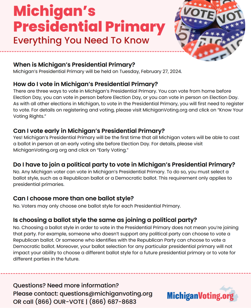 Michigan's
Presidential Primary
Everything You Need To Know

When is Michigan's Presidential Primary?
Michigan's Presidential Primary will be held on Tuesday, February 27, 2024.
How do I vote in Michigan's Presidential Primary? There are three ways to vote in Michigan's Presidential Primary. You can vote from home before
Election Day, you can vote in person before Election Day, or you can vote in person on Election Day. As with all other elections in Michigan, to vote in the Presidential Primary, you will first need to register to vote. For details on registering and voting, please visit MichiganVoting.org and click on "Know Your
Voting Rights."
Can I vote early in Michigan's Presidential Primary? Yes! Michigan's Presidential Primary will be the first time that all Michigan voters will be able to cast a ballot in person at an early voting site before Election Day. For details, please visit
MichiganVoting.org org and click on "Early Voting."
Do I have to join a political party to vote in Michigan's Presidential Primary? No. Any Michigan voter can vote in Michigan's Presidential Primary. To do so, you must select a ballot style, such as a Republican ballot or a Democratic ballot. This requirement only applies to
presidential primaries.
Can I choose more than one ballot style?
No. Voters may only choose one ballot style for each Presidential Primary.
Is choosing a ballot style the same as joining a political party? No. Choosing a ballot style in order to vote in the Presidential Primary does not mean you're joining that party. For example, someone who doesn't support any political party can choose to vote a Republican ballot. Or someone who identifies with the Republican Party can choose to vote a Democratic ballot. Moreover, your ballot selection for any particular presidential primary will not impact your ability to choose a different ballot style for a future presidential primary or to vote for
different parties in the future.
Questions? Need more information?
Please contact: questions@michiganvoting.or MichiganVoting.org
OR call (866) OUR-VOTE I (866) 687-8683