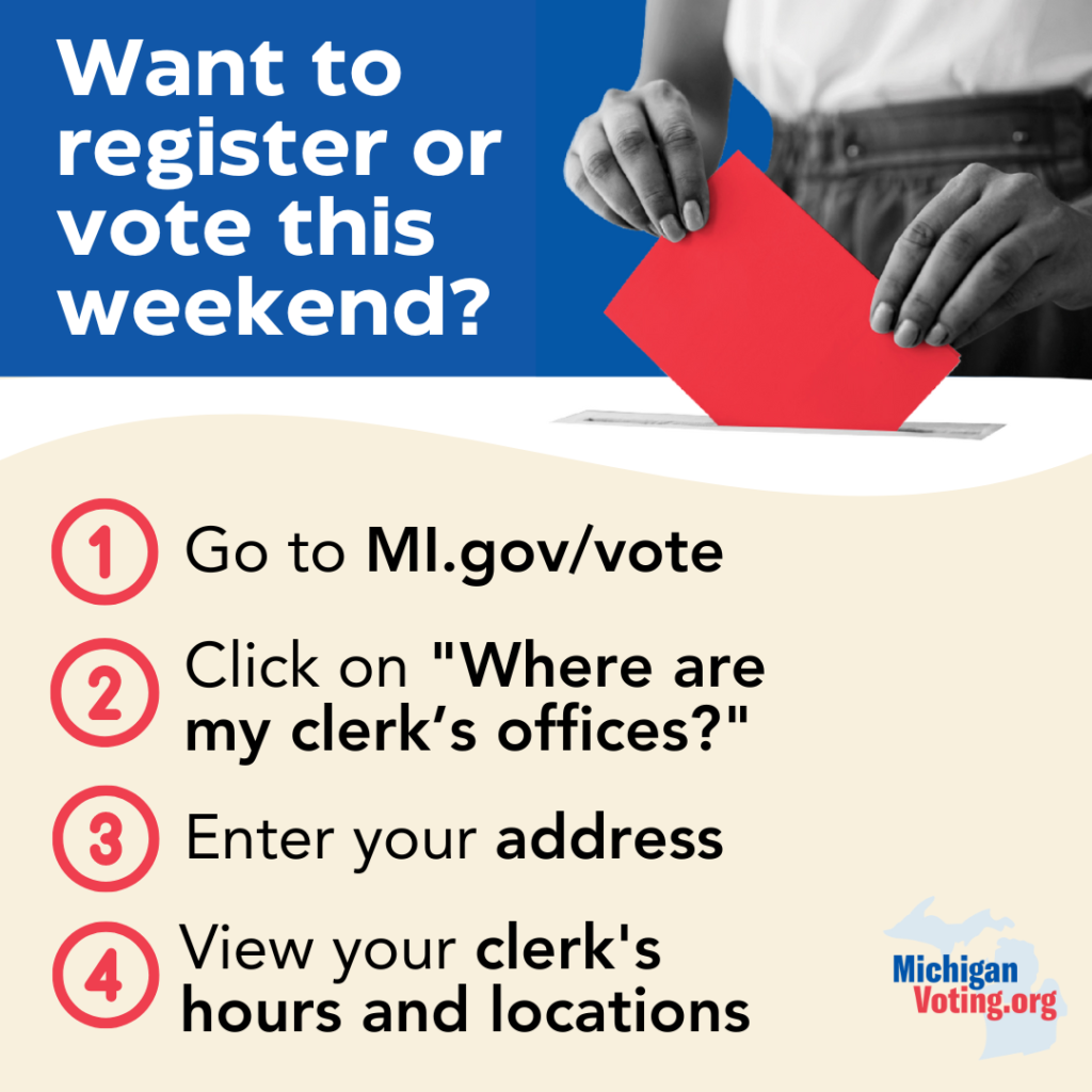 

Graphic with an image of a woman submitting a ballot in the top right corner. 

 

Text on left of graphic reads: Want to register or vote this weekend?

 

    Go to MI.gov/vote

    Click on “Where are my clerk’s offices?”

    Enter your address

    View your clerk’s hours and locations

