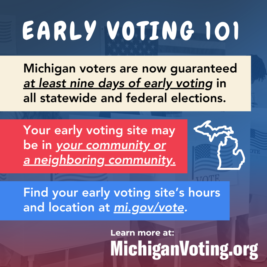 Early Voting 101Michigan voters are now guaranteed at least nine days of early voting in all statewide and federal elections. Your early voting site may be in your community or a neighboring community.Find your early voting site’s hours and location at mi.gov/vote.Learn more at MichiganVoting.org