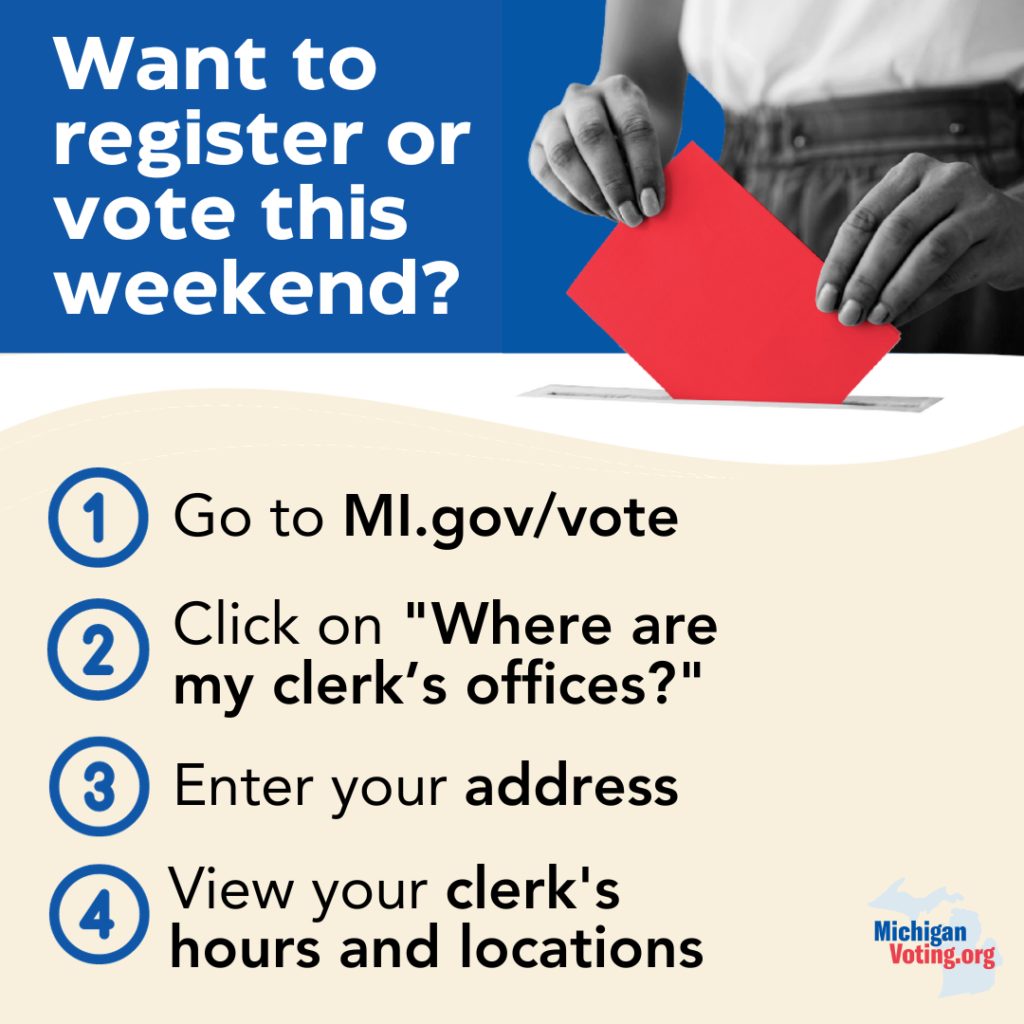 Want to register or vote this weekend? 

Go to MI.gov/vote

Click on “Where are my clerk’s offices?”

Enter your address

View your clerk’s hours and locations