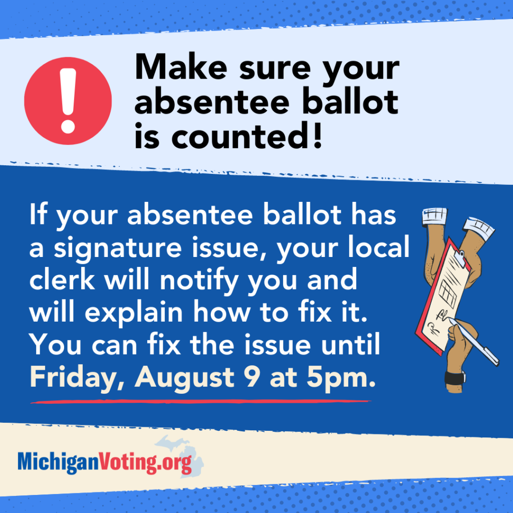 "Make sure your absentee ballot is counted! If your absentee ballot has a signature issue, your local clerk will notify you and will explain how to fix it. You can fix the issue until Friday, August 9 at 5pm.”