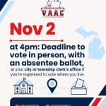 Deadline to vote in person, with an absentee ballot, at your city or township clerk’s office if you’re registered to vote where you live.